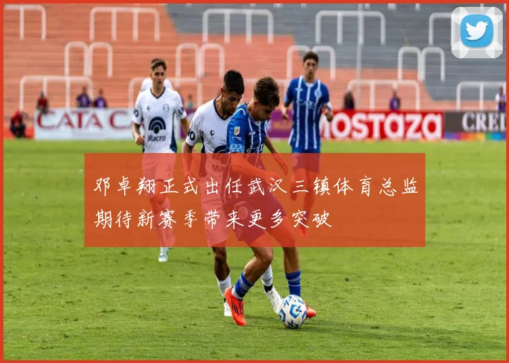 邓卓翔正式出任武汉三镇体育总监期待新赛季带来更多突破