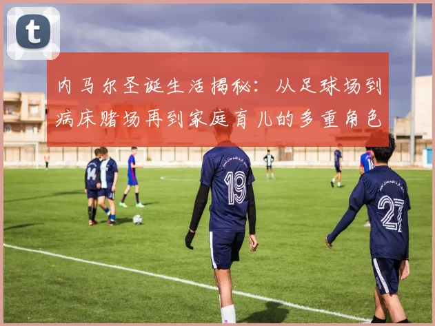 内马尔圣诞生活揭秘：从足球场到病床赌场再到家庭育儿的多重角色