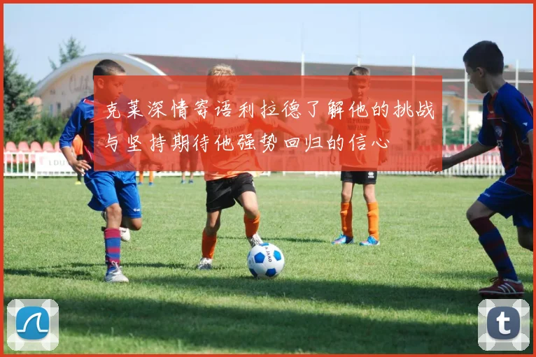 克莱深情寄语利拉德了解他的挑战与坚持期待他强势回归的信心