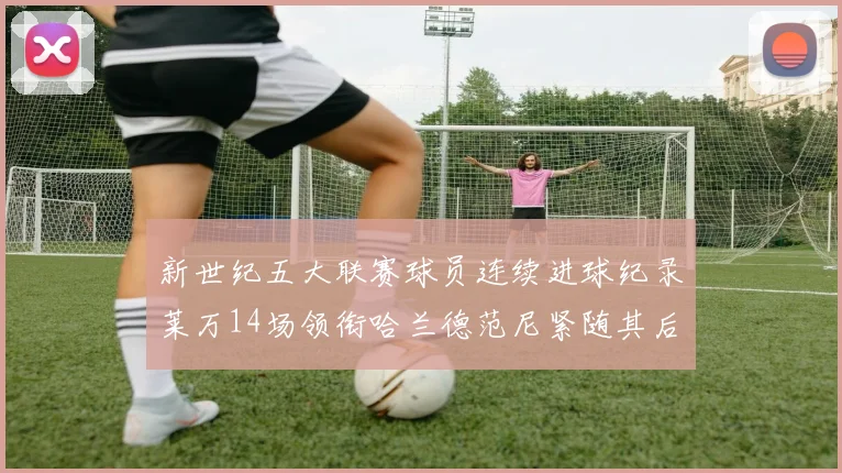 新世纪五大联赛球员连续进球纪录莱万14场领衔哈兰德范尼紧随其后
