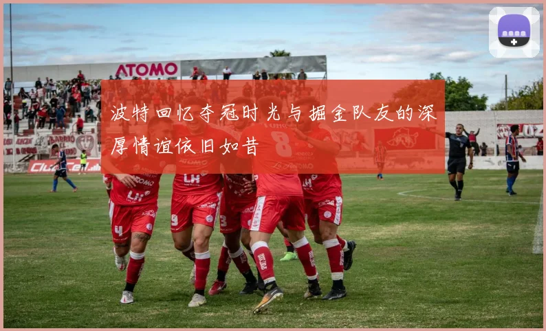 波特回忆夺冠时光与掘金队友的深厚情谊依旧如昔