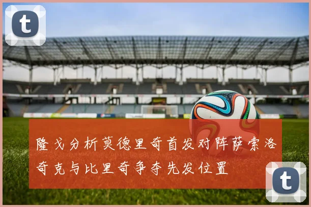 隆戈分析莫德里奇首发对阵萨索洛奇克与比里奇争夺先发位置