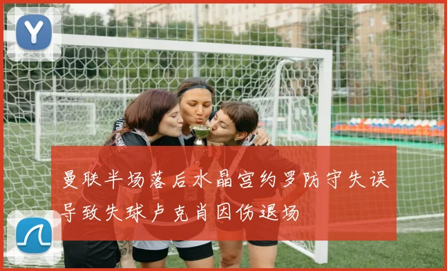 曼联半场落后水晶宫约罗防守失误导致失球卢克肖因伤退场