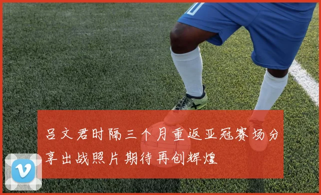 吕文君时隔三个月重返亚冠赛场分享出战照片期待再创辉煌