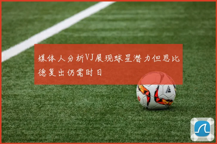 媒体人分析VJ展现球星潜力但恩比德复出仍需时日