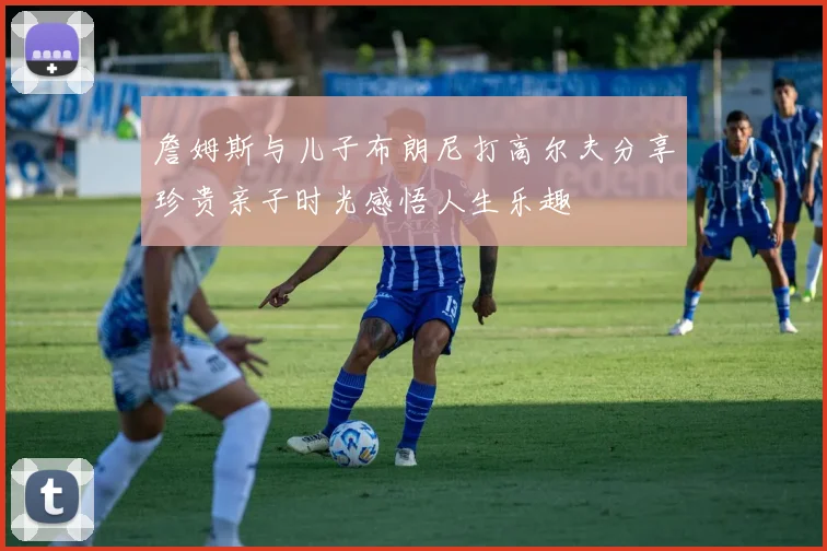 詹姆斯与儿子布朗尼打高尔夫分享珍贵亲子时光感悟人生乐趣