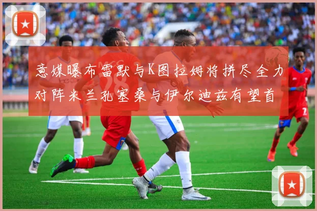 意媒曝布雷默与K图拉姆将拼尽全力对阵米兰孔塞桑与伊尔迪兹有望首发出战