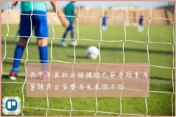 西甲年度积分榜揭晓巴萨夺冠皇马紧随其后黄潜马竞表现不俗