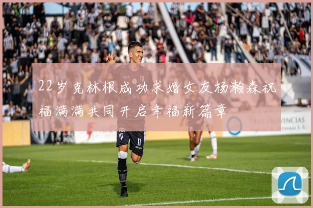 22岁克林根成功求婚女友杨瀚森祝福满满共同开启幸福新篇章