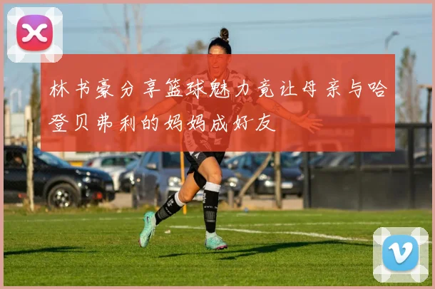 林书豪分享篮球魅力竟让母亲与哈登贝弗利的妈妈成好友