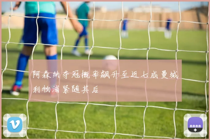 阿森纳夺冠概率飙升至近七成曼城利物浦紧随其后