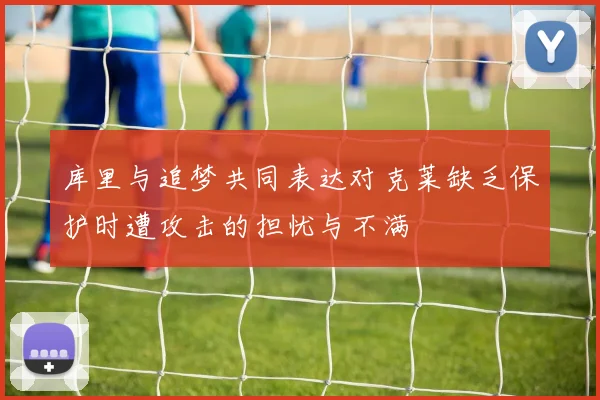 库里与追梦共同表达对克莱缺乏保护时遭攻击的担忧与不满