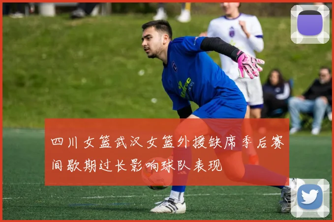 四川女篮武汉女篮外援缺席季后赛间歇期过长影响球队表现
