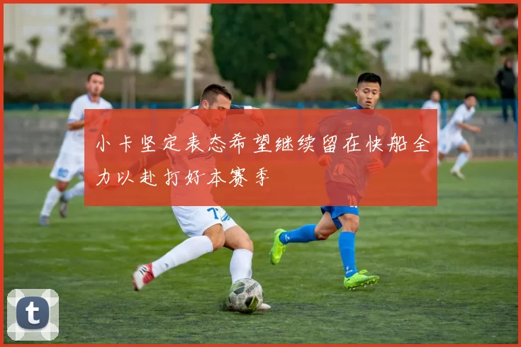 小卡坚定表态希望继续留在快船全力以赴打好本赛季