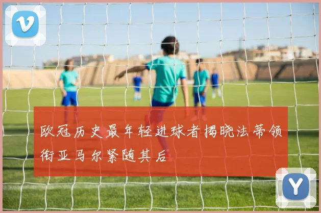 欧冠历史最年轻进球者揭晓法蒂领衔亚马尔紧随其后