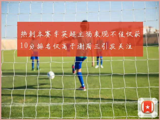 热刺本赛季英超主场表现不佳仅获10分排名仅高于谢周三引发关注