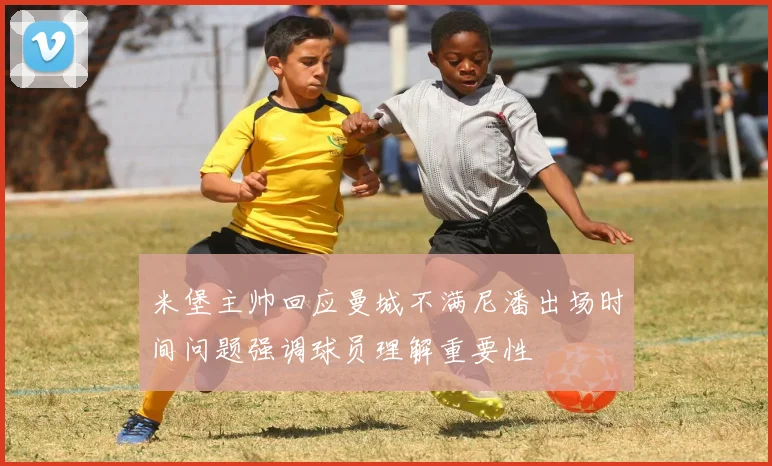 米堡主帅回应曼城不满尼潘出场时间问题强调球员理解重要性