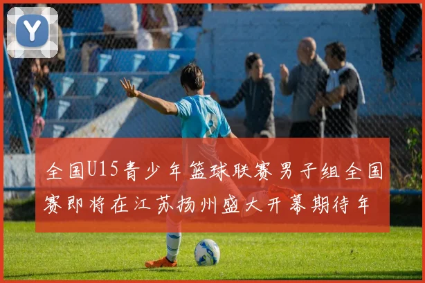 全国U15青少年篮球联赛男子组全国赛即将在江苏扬州盛大开幕期待年轻球员的精彩表现