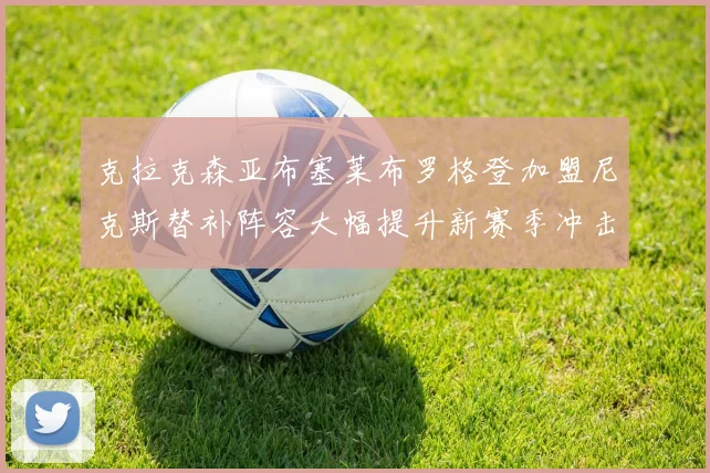 克拉克森亚布塞莱布罗格登加盟尼克斯替补阵容大幅提升新赛季冲击东决目标明确