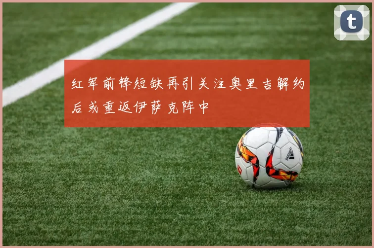 红军前锋短缺再引关注奥里吉解约后或重返伊萨克阵中