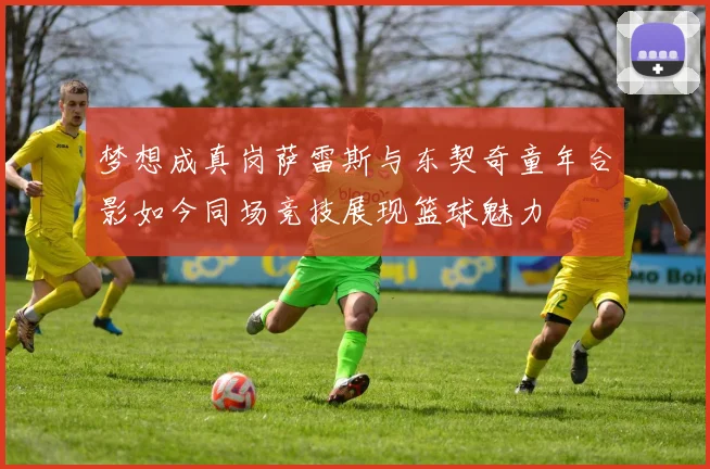 梦想成真岗萨雷斯与东契奇童年合影如今同场竞技展现篮球魅力