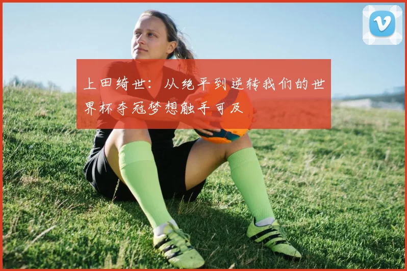 上田绮世：从绝平到逆转我们的世界杯夺冠梦想触手可及