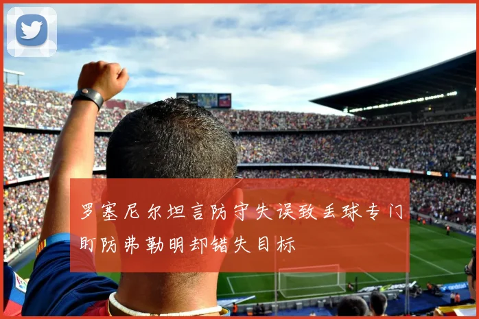 罗塞尼尔坦言防守失误致丢球专门盯防弗勒明却错失目标