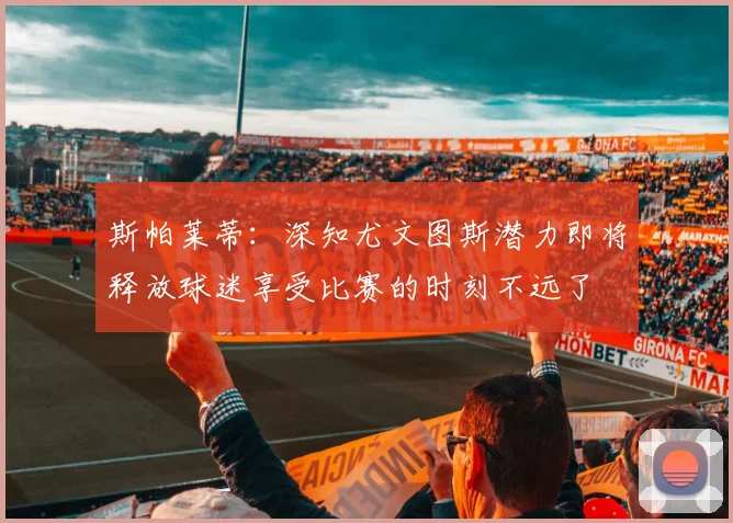斯帕莱蒂：深知尤文图斯潜力即将释放球迷享受比赛的时刻不远了