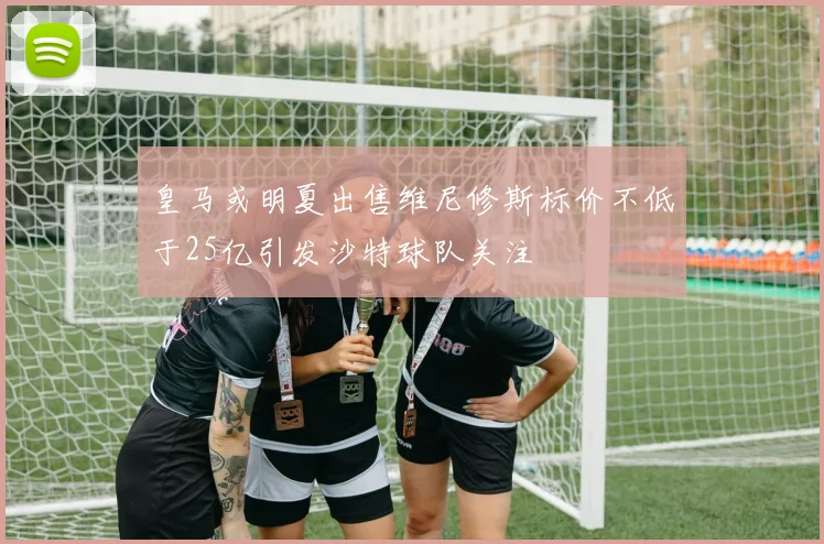 皇马或明夏出售维尼修斯标价不低于25亿引发沙特球队关注