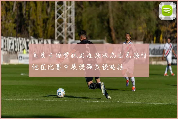 乌度卡称赞狄龙近期状态出色期待他在比赛中展现强烈侵略性
