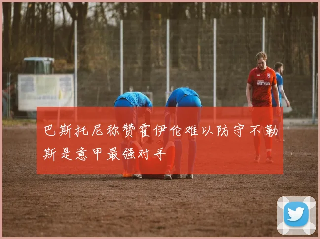 巴斯托尼称赞霍伊伦难以防守不勒斯是意甲最强对手