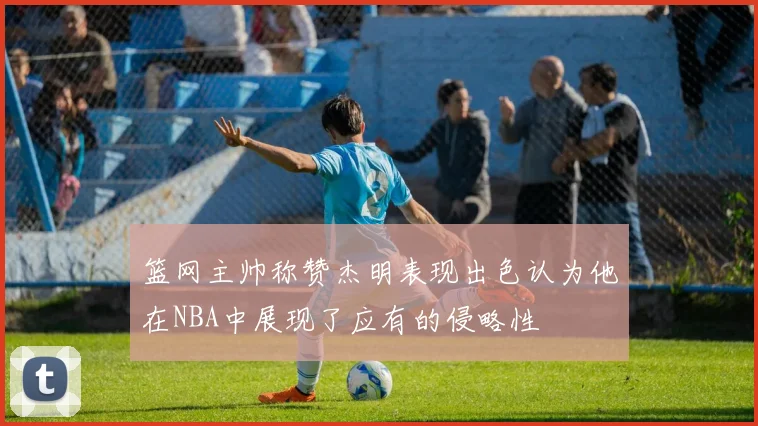 篮网主帅称赞杰明表现出色认为他在NBA中展现了应有的侵略性