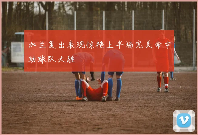 加兰复出表现惊艳上半场完美命中助球队大胜