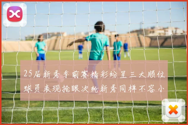 25届新秀季前赛精彩纷呈三大顺位球员表现抢眼次轮新秀同样不容小觑