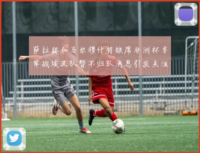 萨拉赫和马尔穆什将缺席非洲杯季军战埃及队暂不归队消息引发关注