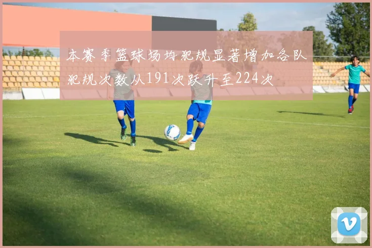 本赛季篮球场均犯规显著增加各队犯规次数从191次跃升至224次