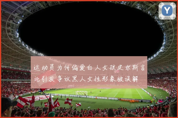 运动员为何偏爱白人女孩皮尔斯言论引发争议黑人女性形象被误解