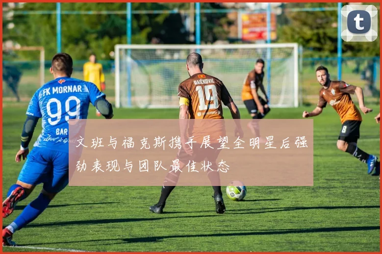文班与福克斯携手展望全明星后强劲表现与团队最佳状态
