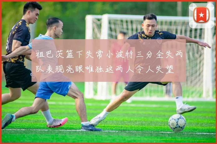 祖巴茨篮下失常小波特三分全失两队表现亮眼唯独这两人令人失望