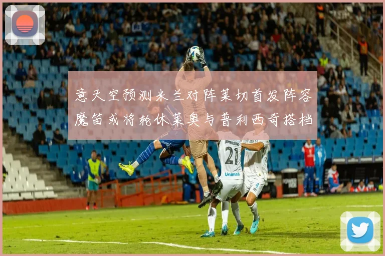 意天空预测米兰对阵莱切首发阵容魔笛或将轮休莱奥与普利西奇搭档出战
