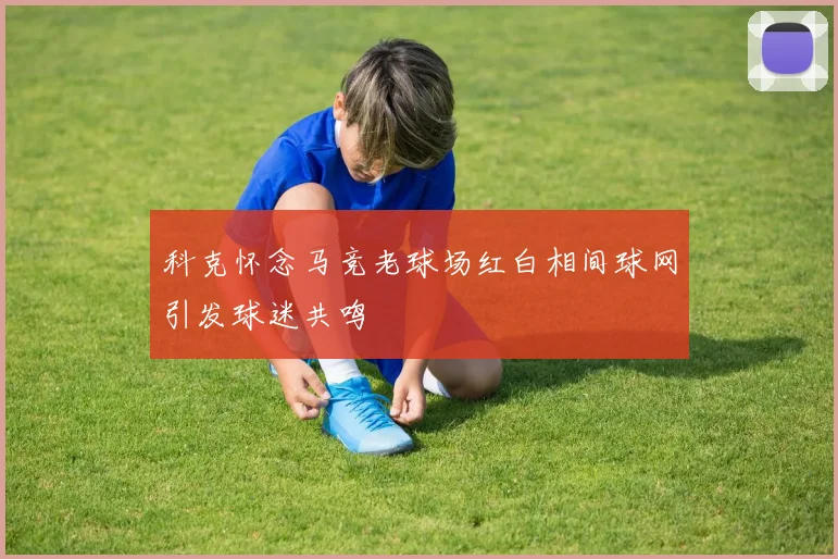 科克怀念马竞老球场红白相间球网引发球迷共鸣