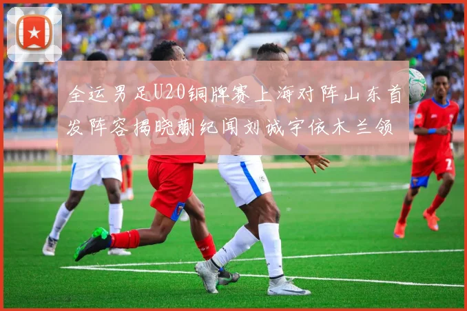 全运男足U20铜牌赛上海对阵山东首发阵容揭晓蒯纪闻刘诚宇依木兰领衔出战