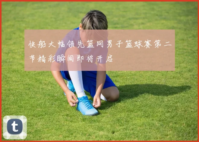 快船大幅领先篮网男子篮球赛第二节精彩瞬间即将开启