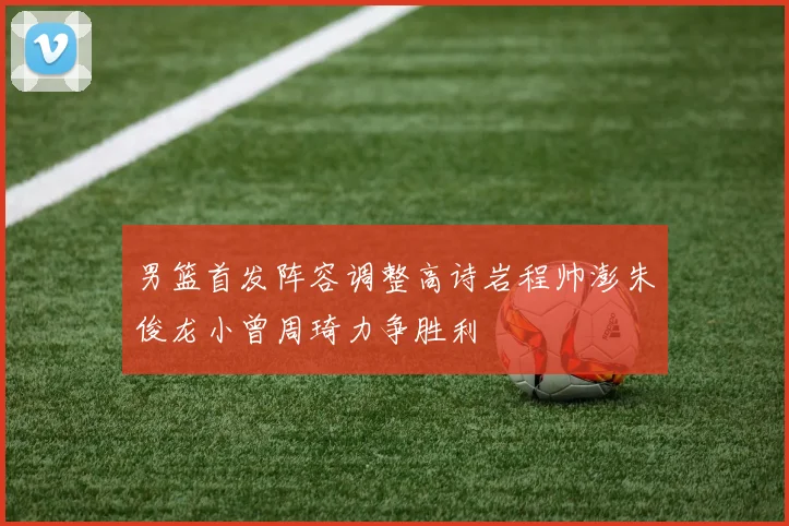 男篮首发阵容调整高诗岩程帅澎朱俊龙小曾周琦力争胜利